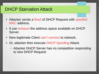 DHCP Starvation Attack
● Attacker sends a flood of DHCP Request with spoofed
MAC address.
● It can exhaust the address space available on DHCP
Server.
● New legitimate Client can’t connect to network.
● Or, attacker then execute DHCP Spoofing Attack.
– Attacker DHCP Server has no competition responding
to new DHCP Request
 
