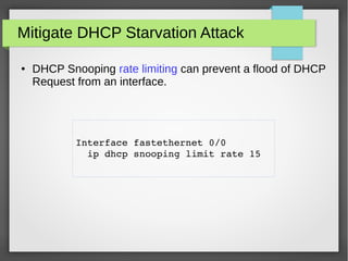 Mitigate DHCP Starvation Attack
● DHCP Snooping rate limiting can prevent a flood of DHCP
Request from an interface.
Interface fastethernet 0/0 
  ip dhcp snooping limit rate 15
 