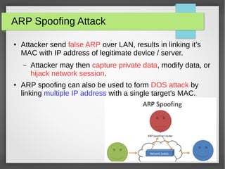 ARP Spoofing Attack
● Attacker send false ARP over LAN, results in linking it’s
MAC with IP address of legitimate device / server.
– Attacker may then capture private data, modify data, or
hijack network session.
● ARP spoofing can also be used to form DOS attack by
linking multiple IP address with a single target’s MAC.
 