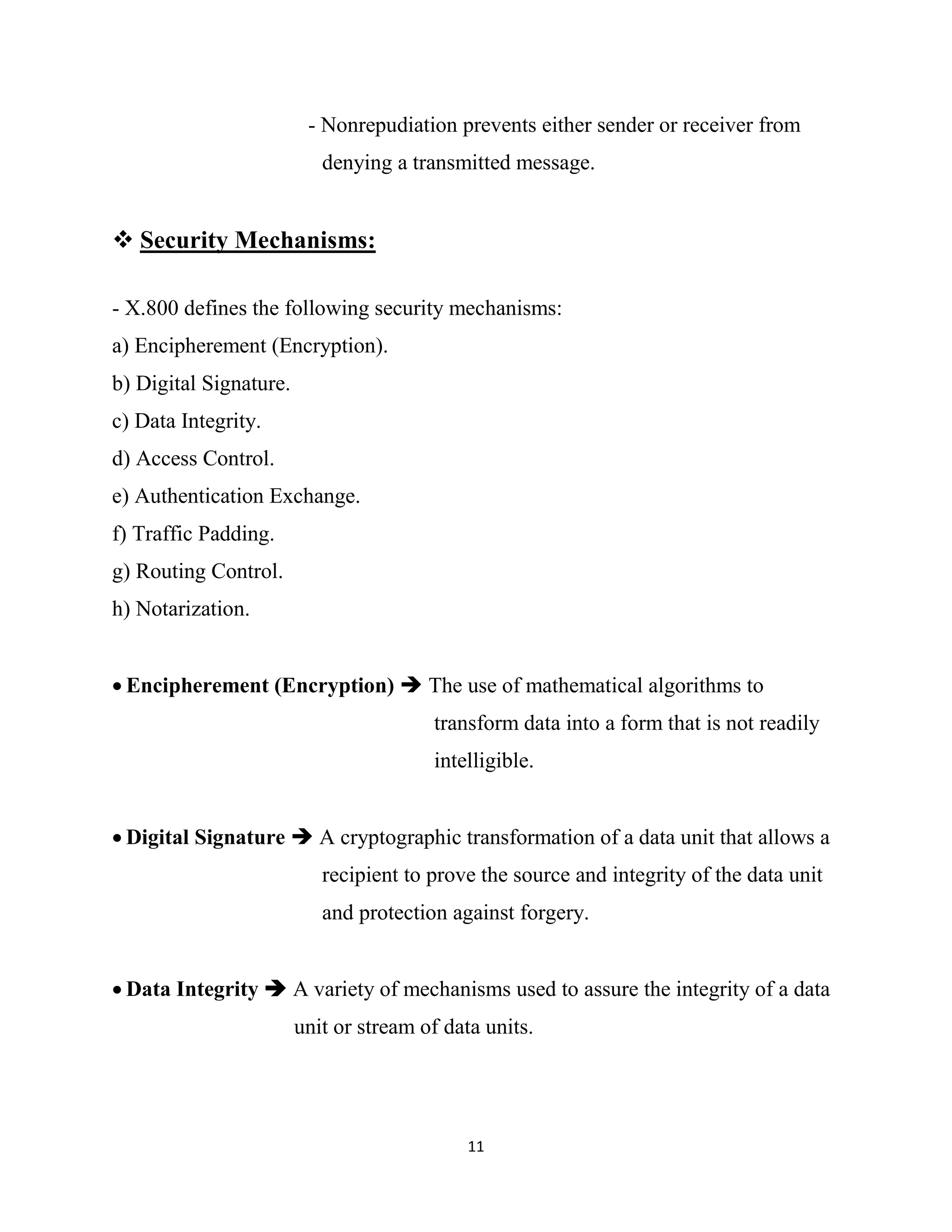 11
- Nonrepudiation prevents either sender or receiver from
denying a transmitted message.
 Security Mechanisms:
- X.800 defines the following security mechanisms:
a) Encipherement (Encryption).
b) Digital Signature.
c) Data Integrity.
d) Access Control.
e) Authentication Exchange.
f) Traffic Padding.
g) Routing Control.
h) Notarization.
 Encipherement (Encryption)  The use of mathematical algorithms to
transform data into a form that is not readily
intelligible.
 Digital Signature  A cryptographic transformation of a data unit that allows a
recipient to prove the source and integrity of the data unit
and protection against forgery.
 Data Integrity  A variety of mechanisms used to assure the integrity of a data
unit or stream of data units.
 