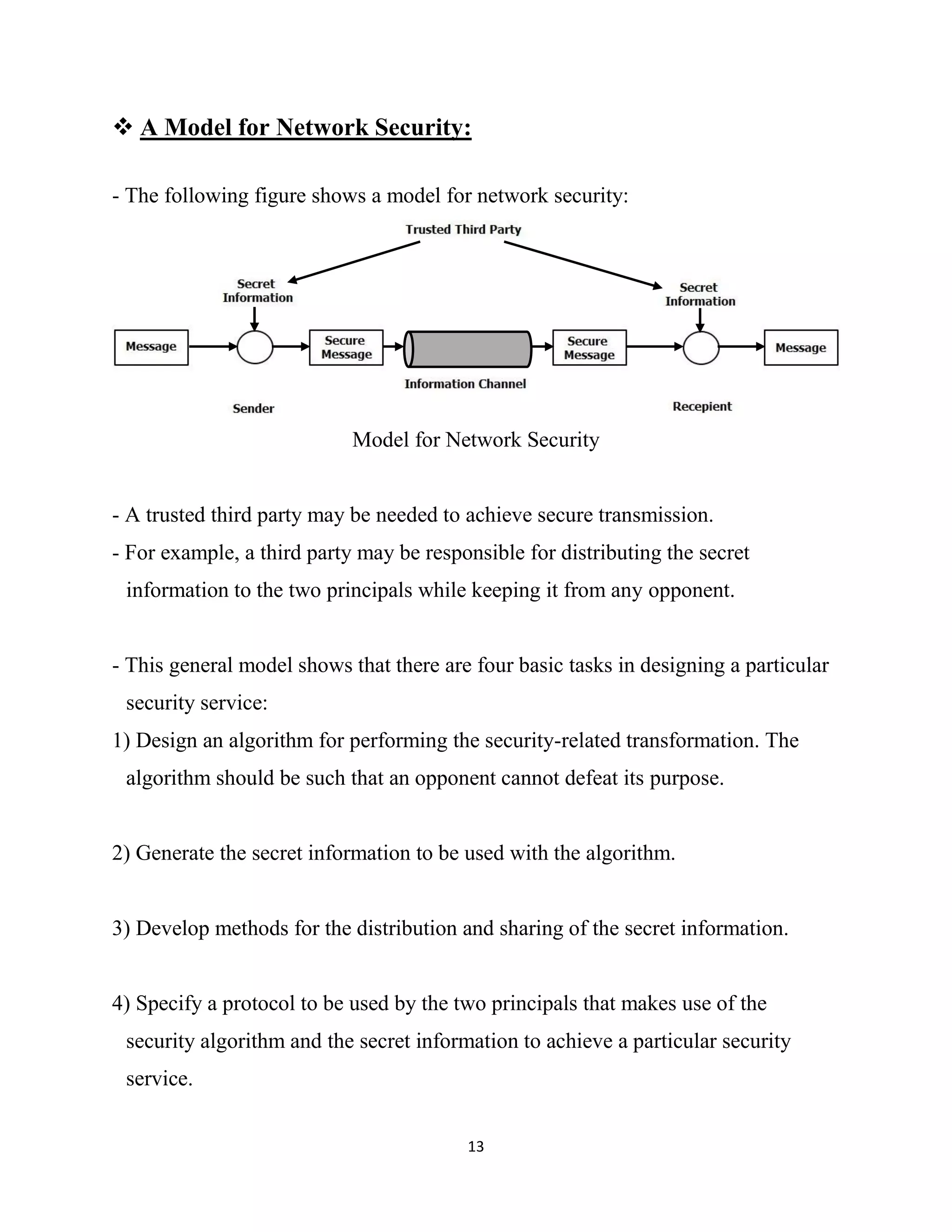 13
 A Model for Network Security:
- The following figure shows a model for network security:
Model for Network Security
- A trusted third party may be needed to achieve secure transmission.
- For example, a third party may be responsible for distributing the secret
information to the two principals while keeping it from any opponent.
- This general model shows that there are four basic tasks in designing a particular
security service:
1) Design an algorithm for performing the security-related transformation. The
algorithm should be such that an opponent cannot defeat its purpose.
2) Generate the secret information to be used with the algorithm.
3) Develop methods for the distribution and sharing of the secret information.
4) Specify a protocol to be used by the two principals that makes use of the
security algorithm and the secret information to achieve a particular security
service.
 