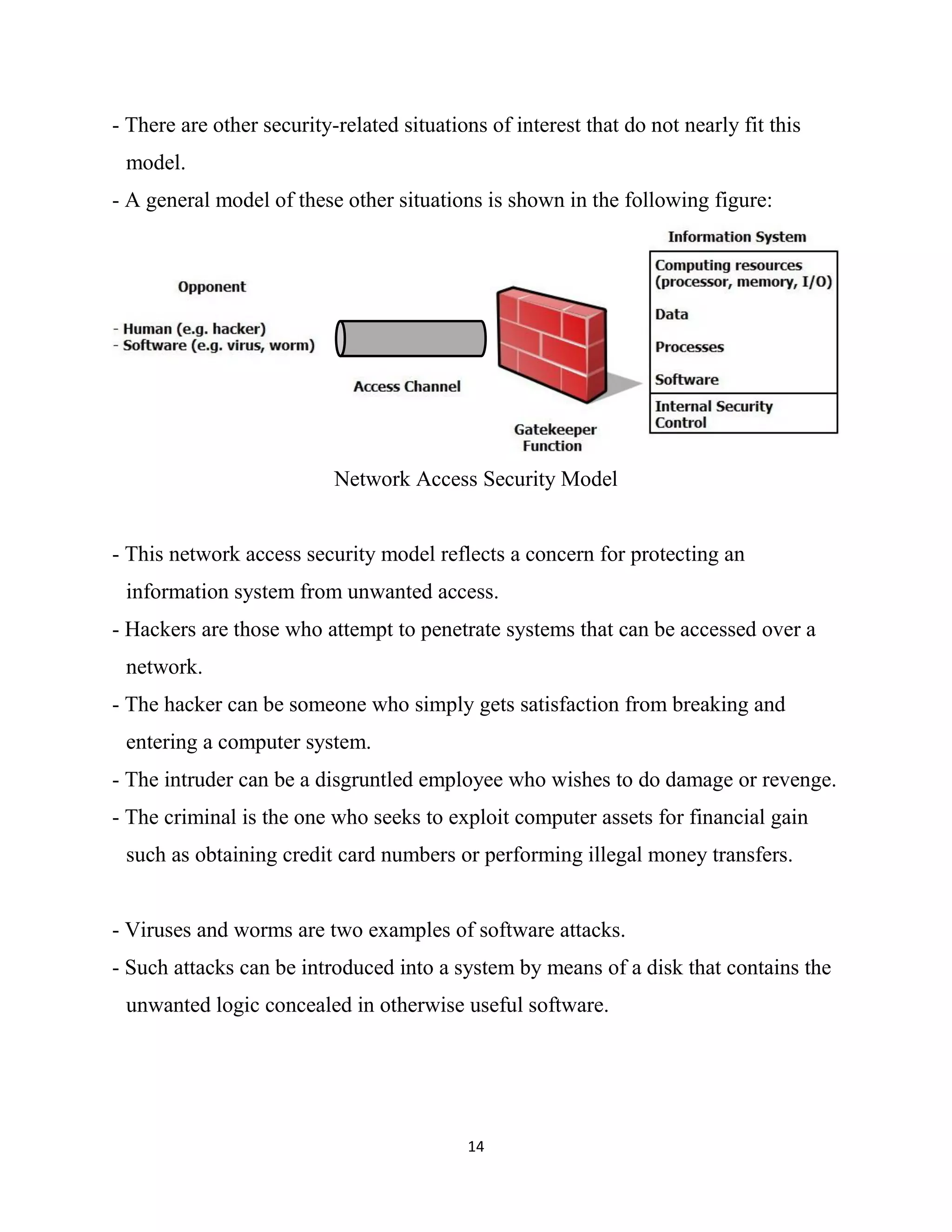 14
- There are other security-related situations of interest that do not nearly fit this
model.
- A general model of these other situations is shown in the following figure:
Network Access Security Model
- This network access security model reflects a concern for protecting an
information system from unwanted access.
- Hackers are those who attempt to penetrate systems that can be accessed over a
network.
- The hacker can be someone who simply gets satisfaction from breaking and
entering a computer system.
- The intruder can be a disgruntled employee who wishes to do damage or revenge.
- The criminal is the one who seeks to exploit computer assets for financial gain
such as obtaining credit card numbers or performing illegal money transfers.
- Viruses and worms are two examples of software attacks.
- Such attacks can be introduced into a system by means of a disk that contains the
unwanted logic concealed in otherwise useful software.
 