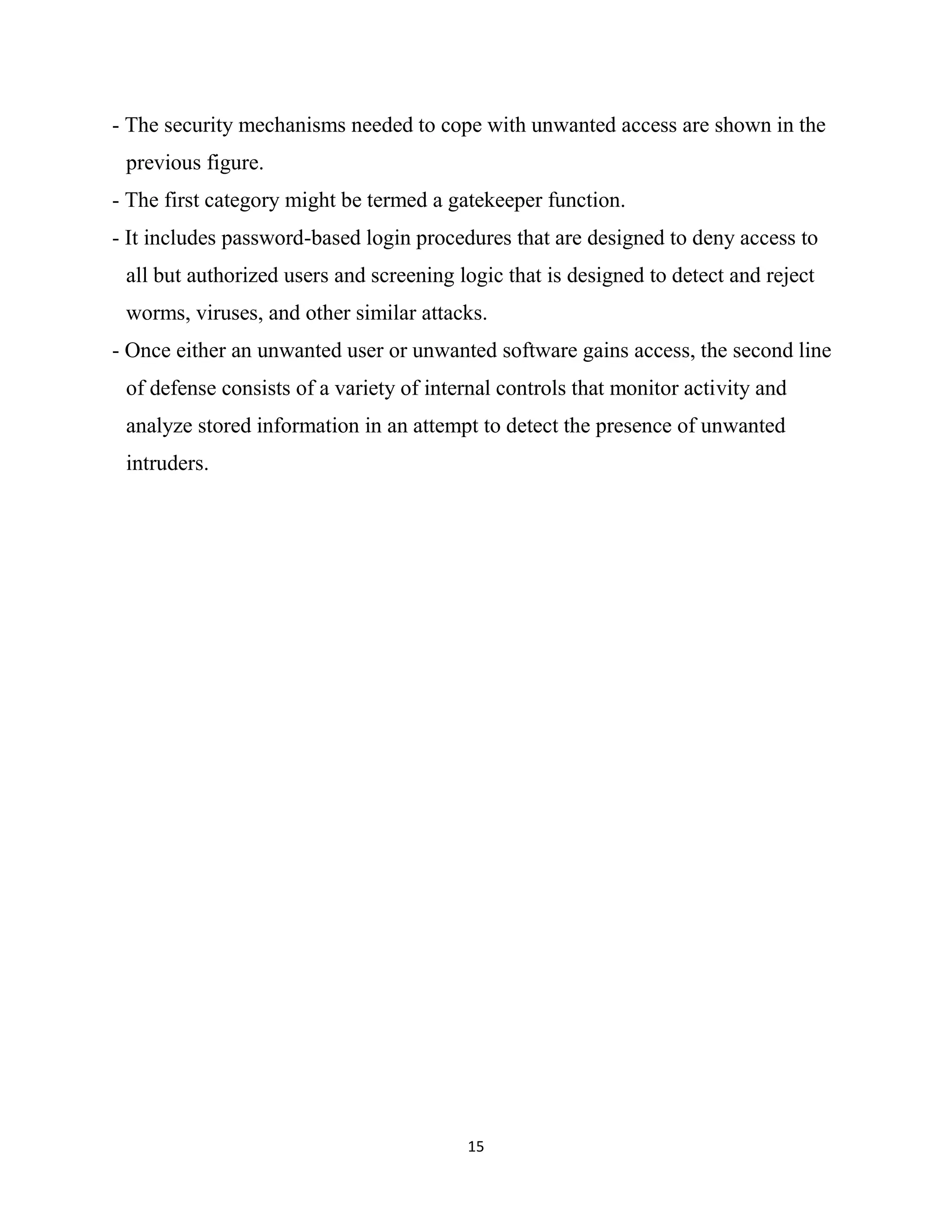 15
- The security mechanisms needed to cope with unwanted access are shown in the
previous figure.
- The first category might be termed a gatekeeper function.
- It includes password-based login procedures that are designed to deny access to
all but authorized users and screening logic that is designed to detect and reject
worms, viruses, and other similar attacks.
- Once either an unwanted user or unwanted software gains access, the second line
of defense consists of a variety of internal controls that monitor activity and
analyze stored information in an attempt to detect the presence of unwanted
intruders.
 