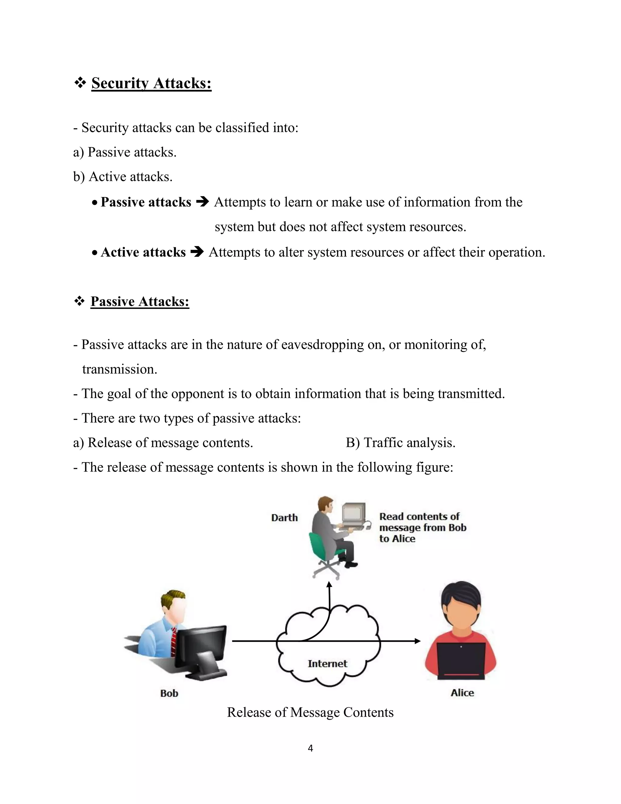 4
 Security Attacks:
- Security attacks can be classified into:
a) Passive attacks.
b) Active attacks.
 Passive attacks  Attempts to learn or make use of information from the
system but does not affect system resources.
 Active attacks  Attempts to alter system resources or affect their operation.
 Passive Attacks:
- Passive attacks are in the nature of eavesdropping on, or monitoring of,
transmission.
- The goal of the opponent is to obtain information that is being transmitted.
- There are two types of passive attacks:
a) Release of message contents. B) Traffic analysis.
- The release of message contents is shown in the following figure:
Release of Message Contents
 