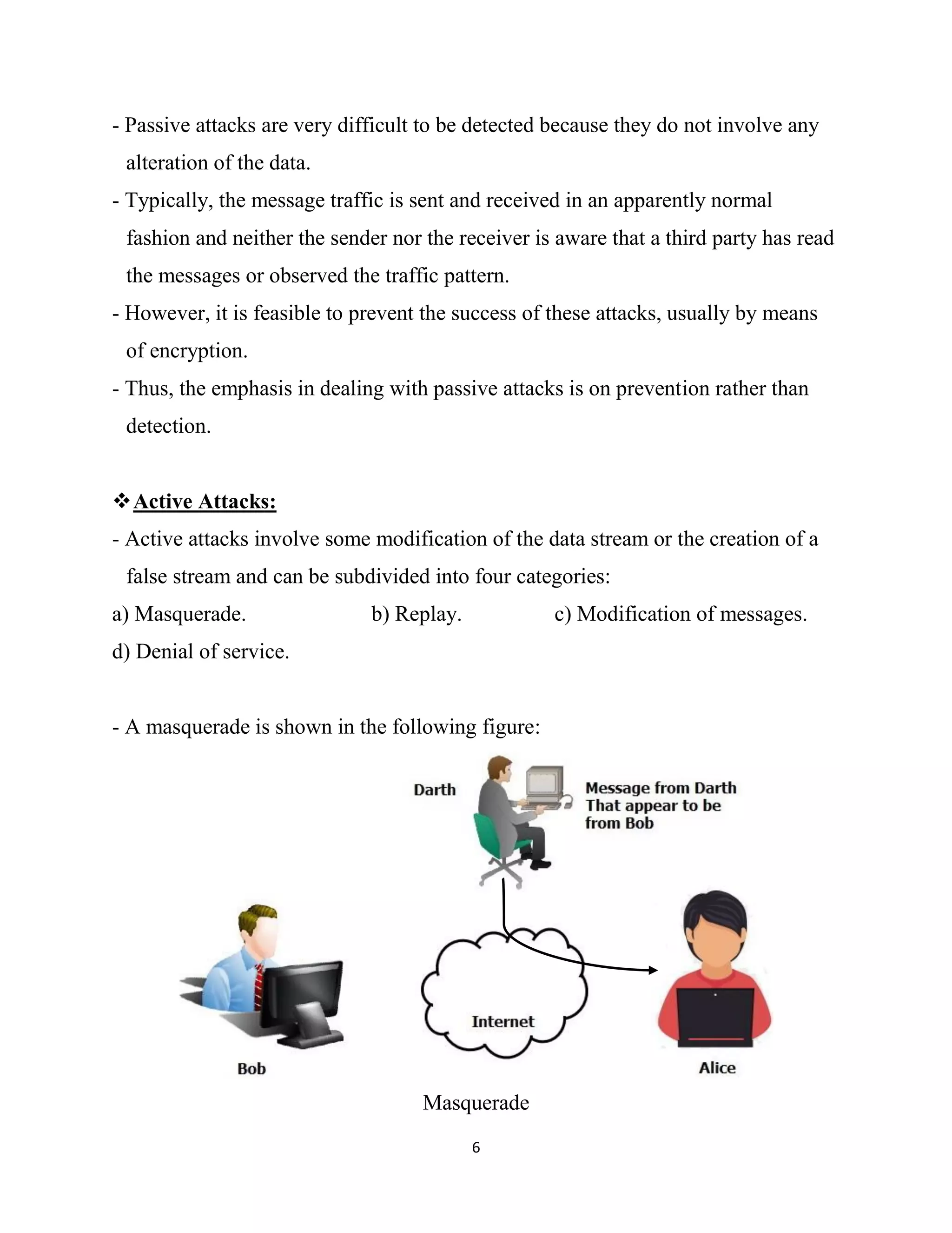 6
- Passive attacks are very difficult to be detected because they do not involve any
alteration of the data.
- Typically, the message traffic is sent and received in an apparently normal
fashion and neither the sender nor the receiver is aware that a third party has read
the messages or observed the traffic pattern.
- However, it is feasible to prevent the success of these attacks, usually by means
of encryption.
- Thus, the emphasis in dealing with passive attacks is on prevention rather than
detection.
Active Attacks:
- Active attacks involve some modification of the data stream or the creation of a
false stream and can be subdivided into four categories:
a) Masquerade. b) Replay. c) Modification of messages.
d) Denial of service.
- A masquerade is shown in the following figure:
Masquerade
 