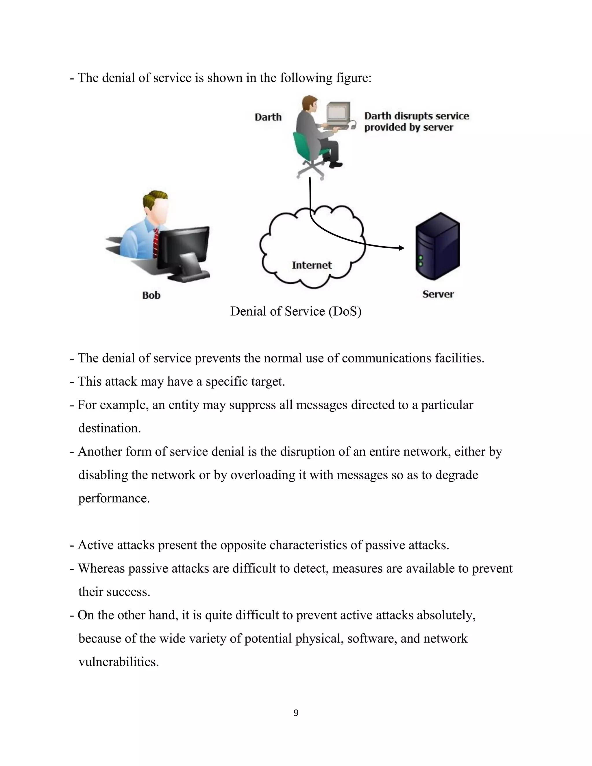 9
- The denial of service is shown in the following figure:
Denial of Service (DoS)
- The denial of service prevents the normal use of communications facilities.
- This attack may have a specific target.
- For example, an entity may suppress all messages directed to a particular
destination.
- Another form of service denial is the disruption of an entire network, either by
disabling the network or by overloading it with messages so as to degrade
performance.
- Active attacks present the opposite characteristics of passive attacks.
- Whereas passive attacks are difficult to detect, measures are available to prevent
their success.
- On the other hand, it is quite difficult to prevent active attacks absolutely,
because of the wide variety of potential physical, software, and network
vulnerabilities.
 
