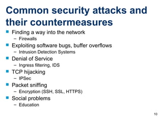10
Common security attacks and
their countermeasures
 Finding a way into the network
– Firewalls
 Exploiting software bugs, buffer overflows
– Intrusion Detection Systems
 Denial of Service
– Ingress filtering, IDS
 TCP hijacking
– IPSec
 Packet sniffing
– Encryption (SSH, SSL, HTTPS)
 Social problems
– Education
 