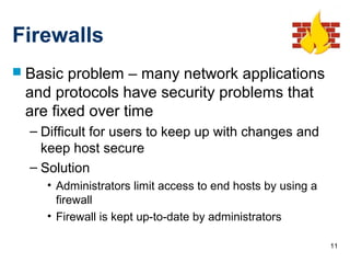 11
Firewalls
 Basic problem – many network applications
and protocols have security problems that
are fixed over time
– Difficult for users to keep up with changes and
keep host secure
– Solution
• Administrators limit access to end hosts by using a
firewall
• Firewall is kept up-to-date by administrators
 