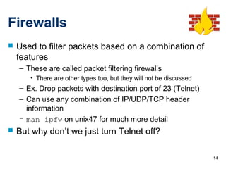 14
Firewalls
 Used to filter packets based on a combination of
features
– These are called packet filtering firewalls
• There are other types too, but they will not be discussed
– Ex. Drop packets with destination port of 23 (Telnet)
– Can use any combination of IP/UDP/TCP header
information
– man ipfw on unix47 for much more detail
 But why don’t we just turn Telnet off?
 