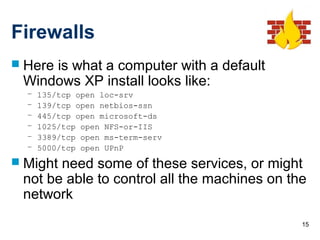 15
Firewalls
 Here is what a computer with a default
Windows XP install looks like:
– 135/tcp open loc-srv
– 139/tcp open netbios-ssn
– 445/tcp open microsoft-ds
– 1025/tcp open NFS-or-IIS
– 3389/tcp open ms-term-serv
– 5000/tcp open UPnP
 Might need some of these services, or might
not be able to control all the machines on the
network
 