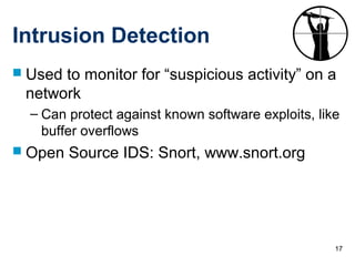 17
Intrusion Detection
 Used to monitor for “suspicious activity” on a
network
– Can protect against known software exploits, like
buffer overflows
 Open Source IDS: Snort, www.snort.org
 