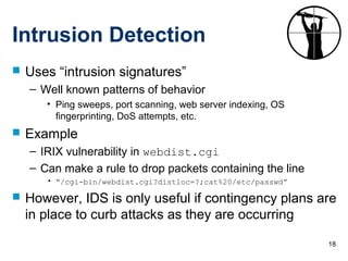 18
Intrusion Detection
 Uses “intrusion signatures”
– Well known patterns of behavior
• Ping sweeps, port scanning, web server indexing, OS
fingerprinting, DoS attempts, etc.
 Example
– IRIX vulnerability in webdist.cgi
– Can make a rule to drop packets containing the line
• “/cgi-bin/webdist.cgi?distloc=?;cat%20/etc/passwd”
 However, IDS is only useful if contingency plans are
in place to curb attacks as they are occurring
 