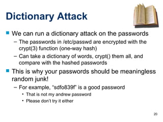 20
Dictionary Attack
 We can run a dictionary attack on the passwords
– The passwords in /etc/passwd are encrypted with the
crypt(3) function (one-way hash)
– Can take a dictionary of words, crypt() them all, and
compare with the hashed passwords
 This is why your passwords should be meaningless
random junk!
– For example, “sdfo839f” is a good password
• That is not my andrew password
• Please don’t try it either
 