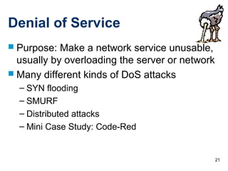 21
Denial of Service
 Purpose: Make a network service unusable,
usually by overloading the server or network
 Many different kinds of DoS attacks
– SYN flooding
– SMURF
– Distributed attacks
– Mini Case Study: Code-Red
 