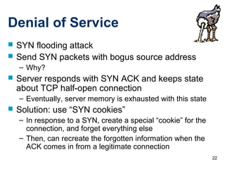 22
Denial of Service
 SYN flooding attack
 Send SYN packets with bogus source address
– Why?
 Server responds with SYN ACK and keeps state
about TCP half-open connection
– Eventually, server memory is exhausted with this state
 Solution: use “SYN cookies”
– In response to a SYN, create a special “cookie” for the
connection, and forget everything else
– Then, can recreate the forgotten information when the
ACK comes in from a legitimate connection
 
