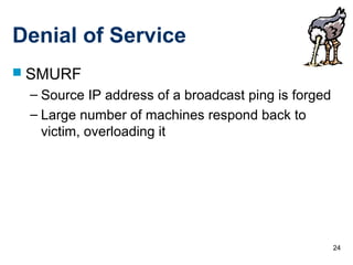 24
Denial of Service
 SMURF
– Source IP address of a broadcast ping is forged
– Large number of machines respond back to
victim, overloading it
 