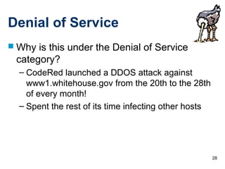 28
Denial of Service
 Why is this under the Denial of Service
category?
– CodeRed launched a DDOS attack against
www1.whitehouse.gov from the 20th to the 28th
of every month!
– Spent the rest of its time infecting other hosts
 