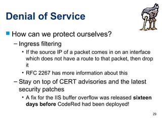 29
Denial of Service
 How can we protect ourselves?
– Ingress filtering
• If the source IP of a packet comes in on an interface
which does not have a route to that packet, then drop
it
• RFC 2267 has more information about this
– Stay on top of CERT advisories and the latest
security patches
• A fix for the IIS buffer overflow was released sixteen
days before CodeRed had been deployed!
 
