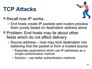 30
TCP Attacks
 Recall how IP works…
– End hosts create IP packets and routers process
them purely based on destination address alone
 Problem: End hosts may lie about other
fields which do not affect delivery
– Source address – host may trick destination into
believing that the packet is from a trusted source
• Especially applications which use IP addresses as a
simple authentication method
• Solution – use better authentication methods
 