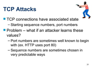 31
TCP Attacks
 TCP connections have associated state
– Starting sequence numbers, port numbers
 Problem – what if an attacker learns these
values?
– Port numbers are sometimes well known to begin
with (ex. HTTP uses port 80)
– Sequence numbers are sometimes chosen in
very predictable ways
 