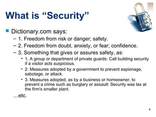 4
What is “Security”
 Dictionary.com says:
– 1. Freedom from risk or danger; safety.
– 2. Freedom from doubt, anxiety, or fear; confidence.
– 3. Something that gives or assures safety, as:
• 1. A group or department of private guards: Call building security
if a visitor acts suspicious.
• 2. Measures adopted by a government to prevent espionage,
sabotage, or attack.
• 3. Measures adopted, as by a business or homeowner, to
prevent a crime such as burglary or assault: Security was lax at
the firm's smaller plant.
…etc.
 