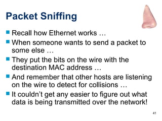 41
Packet Sniffing
 Recall how Ethernet works …
 When someone wants to send a packet to
some else …
 They put the bits on the wire with the
destination MAC address …
 And remember that other hosts are listening
on the wire to detect for collisions …
 It couldn’t get any easier to figure out what
data is being transmitted over the network!
 