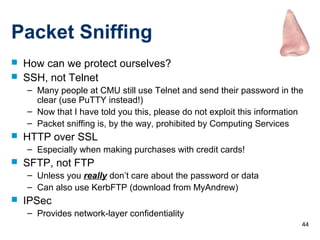 44
Packet Sniffing
 How can we protect ourselves?
 SSH, not Telnet
– Many people at CMU still use Telnet and send their password in the
clear (use PuTTY instead!)
– Now that I have told you this, please do not exploit this information
– Packet sniffing is, by the way, prohibited by Computing Services
 HTTP over SSL
– Especially when making purchases with credit cards!
 SFTP, not FTP
– Unless you really don’t care about the password or data
– Can also use KerbFTP (download from MyAndrew)
 IPSec
– Provides network-layer confidentiality
 