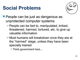45
Social Problems
 People can be just as dangerous as
unprotected computer systems
– People can be lied to, manipulated, bribed,
threatened, harmed, tortured, etc. to give up
valuable information
– Most humans will breakdown once they are at
the “harmed” stage, unless they have been
specially trained
• Think government here…
 