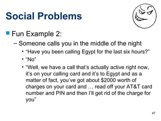 47
Social Problems
 Fun Example 2:
– Someone calls you in the middle of the night
• “Have you been calling Egypt for the last six hours?”
• “No”
• “Well, we have a call that’s actually active right now,
it’s on your calling card and it’s to Egypt and as a
matter of fact, you’ve got about $2000 worth of
charges on your card and … read off your AT&T card
number and PIN and then I’ll get rid of the charge for
you”
 