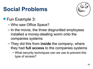 48
Social Problems
 Fun Example 3:
– Who saw Office Space?
– In the movie, the three disgruntled employees
installed a money-stealing worm onto the
companies systems
– They did this from inside the company, where
they had full access to the companies systems
• What security techniques can we use to prevent this
type of access?
 