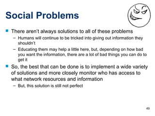 49
Social Problems
 There aren’t always solutions to all of these problems
– Humans will continue to be tricked into giving out information they
shouldn’t
– Educating them may help a little here, but, depending on how bad
you want the information, there are a lot of bad things you can do to
get it
 So, the best that can be done is to implement a wide variety
of solutions and more closely monitor who has access to
what network resources and information
– But, this solution is still not perfect
 