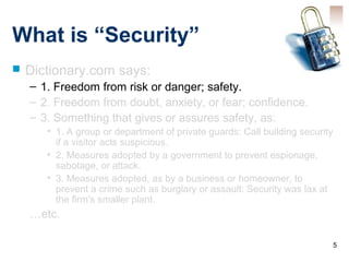 5
What is “Security”
 Dictionary.com says:
– 1. Freedom from risk or danger; safety.
– 2. Freedom from doubt, anxiety, or fear; confidence.
– 3. Something that gives or assures safety, as:
• 1. A group or department of private guards: Call building security
if a visitor acts suspicious.
• 2. Measures adopted by a government to prevent espionage,
sabotage, or attack.
• 3. Measures adopted, as by a business or homeowner, to
prevent a crime such as burglary or assault: Security was lax at
the firm's smaller plant.
…etc.
 