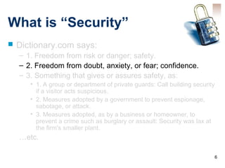 6
What is “Security”
 Dictionary.com says:
– 1. Freedom from risk or danger; safety.
– 2. Freedom from doubt, anxiety, or fear; confidence.
– 3. Something that gives or assures safety, as:
• 1. A group or department of private guards: Call building security
if a visitor acts suspicious.
• 2. Measures adopted by a government to prevent espionage,
sabotage, or attack.
• 3. Measures adopted, as by a business or homeowner, to
prevent a crime such as burglary or assault: Security was lax at
the firm's smaller plant.
…etc.
 