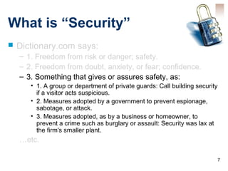 7
What is “Security”
 Dictionary.com says:
– 1. Freedom from risk or danger; safety.
– 2. Freedom from doubt, anxiety, or fear; confidence.
– 3. Something that gives or assures safety, as:
• 1. A group or department of private guards: Call building security
if a visitor acts suspicious.
• 2. Measures adopted by a government to prevent espionage,
sabotage, or attack.
• 3. Measures adopted, as by a business or homeowner, to
prevent a crime such as burglary or assault: Security was lax at
the firm's smaller plant.
…etc.
 