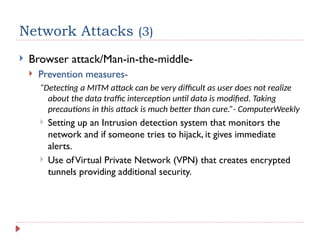Network Attacks (3)
 Browser attack/Man-in-the-middle-
 Prevention measures-
“Detecting a MITM attack can be very difficult as user does not realize
about the data traffic interception until data is modified. Taking
precautions in this attack is much better than cure.”- ComputerWeekly
 Setting up an Intrusion detection system that monitors the
network and if someone tries to hijack, it gives immediate
alerts.
 Use ofVirtual Private Network (VPN) that creates encrypted
tunnels providing additional security.
 