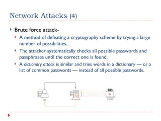 Network Attacks (4)
 Brute force attack-
 A method of defeating a cryptography scheme by trying a large
number of possibilities.
 The attacker systematically checks all possible passwords and
passphrases until the correct one is found.
 A dictionary attack is similar and tries words in a dictionary — or a
list of common passwords — instead of all possible passwords.
 