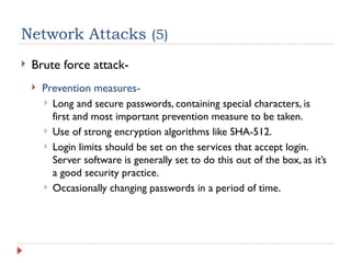 Network Attacks (5)
 Brute force attack-
 Prevention measures-
 Long and secure passwords, containing special characters, is
first and most important prevention measure to be taken.
 Use of strong encryption algorithms like SHA-512.
 Login limits should be set on the services that accept login.
Server software is generally set to do this out of the box, as it’s
a good security practice.
 Occasionally changing passwords in a period of time.
 