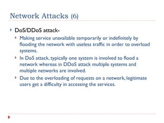 Network Attacks (6)
 DoS/DDoS attack-
 Making service unavailable temporarily or indefinitely by
flooding the network with useless traffic in order to overload
systems.
 In DoS attack, typically one system is involved to flood a
network whereas in DDoS attack multiple systems and
multiple networks are involved.
 Due to the overloading of requests on a network, legitimate
users get a difficulty in accessing the services.
 