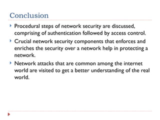 Conclusion
 Procedural steps of network security are discussed,
comprising of authentication followed by access control.
 Crucial network security components that enforces and
enriches the security over a network help in protecting a
network.
 Network attacks that are common among the internet
world are visited to get a better understanding of the real
world.
 