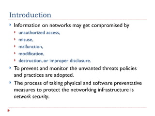 Introduction
 Information on networks may get compromised by
 unauthorized access,
 misuse,
 malfunction,
 modification,
 destruction, or improper disclosure.
 To prevent and monitor the unwanted threats policies
and practices are adopted.
 The process of taking physical and software preventative
measures to protect the networking infrastructure is
network security.
 