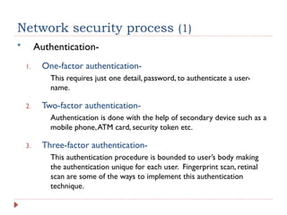Network security process (1)
 Authentication-
1. One-factor authentication-
This requires just one detail, password, to authenticate a user-
name.
2. Two-factor authentication-
Authentication is done with the help of secondary device such as a
mobile phone,ATM card, security token etc.
3. Three-factor authentication-
This authentication procedure is bounded to user’s body making
the authentication unique for each user. Fingerprint scan, retinal
scan are some of the ways to implement this authentication
technique.
 