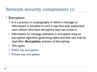 Network security components (1)
 Encryption-
 It is a process in cryptography in which a message or
information is encoded in such a way that only authorized
users (those who have decryption key) can access it.
 Information or message, plaintext, is encrypted using an
encryption algorithm generating cipher-text that can only be
read after decryption, process of decrypting.
 Two types-
 Public key encryption
 Private key encryption
 