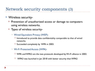 Network security components (3)
 Wireless security-
 Prevention of unauthorized access or damage to computers
using wireless networks.
 Types of wireless security-
 Wired Equivalent Privacy (WEP)-
 Introduced to provide data confidentiality comparable to that of wired
networks.
 Succeeded completely by WPA in 2003.
 Wi-Fi Protected Access (WPA)-
 WPA and WPA2 are the two protocols developed by Wi-Fi alliance in 2003.
 WPA3 was launched in Jan 2018 with better security than WPA2
 