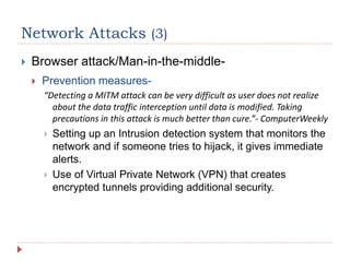 Network Attacks (3)
 Browser attack/Man-in-the-middle-
 Prevention measures-
“Detecting a MITM attack can be very difficult as user does not realize
about the data traffic interception until data is modified. Taking
precautions in this attack is much better than cure.”- ComputerWeekly
 Setting up an Intrusion detection system that monitors the
network and if someone tries to hijack, it gives immediate
alerts.
 Use of Virtual Private Network (VPN) that creates
encrypted tunnels providing additional security.
 