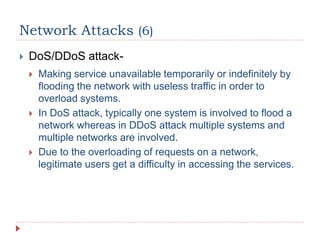 Network Attacks (6)
 DoS/DDoS attack-
 Making service unavailable temporarily or indefinitely by
flooding the network with useless traffic in order to
overload systems.
 In DoS attack, typically one system is involved to flood a
network whereas in DDoS attack multiple systems and
multiple networks are involved.
 Due to the overloading of requests on a network,
legitimate users get a difficulty in accessing the services.
 