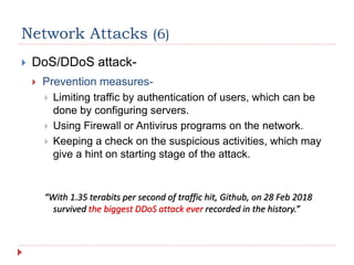 Network Attacks (6)
 DoS/DDoS attack-
 Prevention measures-
 Limiting traffic by authentication of users, which can be
done by configuring servers.
 Using Firewall or Antivirus programs on the network.
 Keeping a check on the suspicious activities, which may
give a hint on starting stage of the attack.
“With 1.35 terabits per second of traffic hit, Github, on 28 Feb 2018
survived the biggest DDoS attack ever recorded in the history.”
 