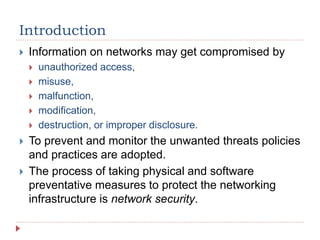 Introduction
 Information on networks may get compromised by
 unauthorized access,
 misuse,
 malfunction,
 modification,
 destruction, or improper disclosure.
 To prevent and monitor the unwanted threats policies
and practices are adopted.
 The process of taking physical and software
preventative measures to protect the networking
infrastructure is network security.
 
