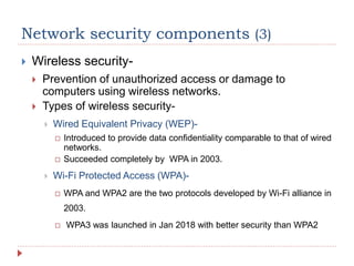 Network security components (3)
 Wireless security-
 Prevention of unauthorized access or damage to
computers using wireless networks.
 Types of wireless security-
 Wired Equivalent Privacy (WEP)-
 Introduced to provide data confidentiality comparable to that of wired
networks.
 Succeeded completely by WPA in 2003.
 Wi-Fi Protected Access (WPA)-
 WPA and WPA2 are the two protocols developed by Wi-Fi alliance in
2003.
 WPA3 was launched in Jan 2018 with better security than WPA2
 