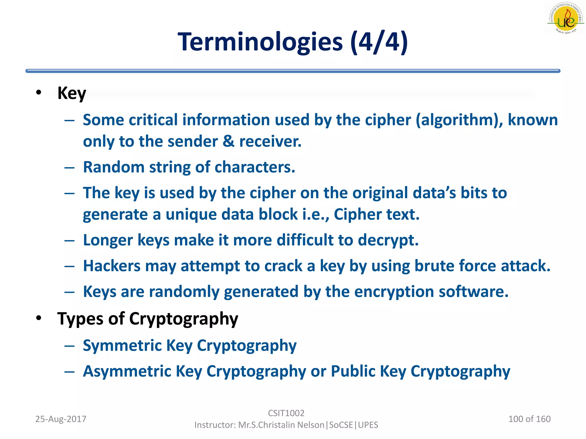 Terminologies (4/4)
• Key
– Some critical information used by the cipher (algorithm), known
only to the sender & receiver.
– Random string of characters.
– The key is used by the cipher on the original data’s bits to
generate a unique data block i.e., Cipher text.
– Longer keys make it more difficult to decrypt.
– Hackers may attempt to crack a key by using brute force attack.
– Keys are randomly generated by the encryption software.
• Types of Cryptography
– Symmetric Key Cryptography
– Asymmetric Key Cryptography or Public Key Cryptography
25-Aug-2017
CSIT1002
Instructor: Mr.S.Christalin Nelson|SoCSE|UPES
100 of 160
 
