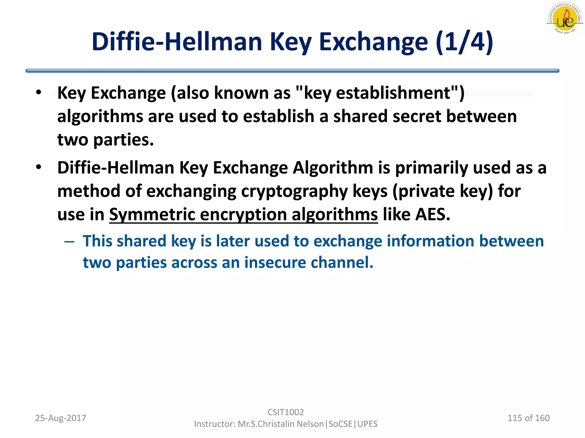 Diffie-Hellman Key Exchange (1/4)
• Key Exchange (also known as "key establishment")
algorithms are used to establish a shared secret between
two parties.
• Diffie-Hellman Key Exchange Algorithm is primarily used as a
method of exchanging cryptography keys (private key) for
use in Symmetric encryption algorithms like AES.
– This shared key is later used to exchange information between
two parties across an insecure channel.
25-Aug-2017
CSIT1002
Instructor: Mr.S.Christalin Nelson|SoCSE|UPES
115 of 160
 